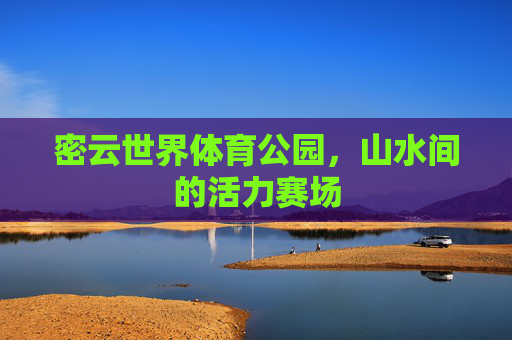 密云世界体育公园,山水间的活力赛场 密云世界体育公园,山水间的活力赛场