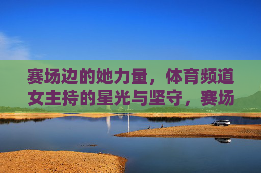 赛场边的她力量,体育频道女主持的星光与坚守,赛场边的她力量,体育频道女主持的星光坚守 赛场边的她力量,体育频道女主持的星光与坚守,赛场边的她力量,体育频道女主持的星光坚守