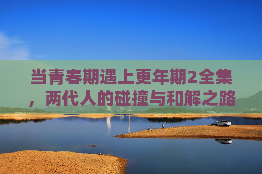 当青春期遇上更年期2全集,两代人的碰撞与和解之路,青春期遇上更年期,两代人的碰撞与和解 当青春期遇上更年期2全集,两代人的碰撞与和解之路,青春期遇上更年期,两代人的碰撞与和解
