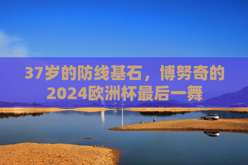 37岁的防线基石,博努奇的2024欧洲杯最后一舞 37岁的防线基石,博努奇的2024欧洲杯最后一舞