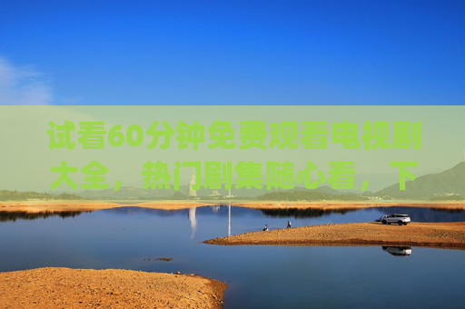 试看60分钟免费观看电视剧大全,热门剧集随心看,下载资源轻松get,60分钟免费试看电视剧大全,热门剧集随心看,下载资源轻松get 试看60分钟免费观看电视剧大全,热门剧集随心看,下载资源轻松get,60分钟免费试看电视剧大全,热门剧集随心看,下载资源轻松get