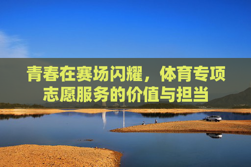青春在赛场闪耀,体育专项志愿服务的价值与担当 青春在赛场闪耀,体育专项志愿服务的价值与担当