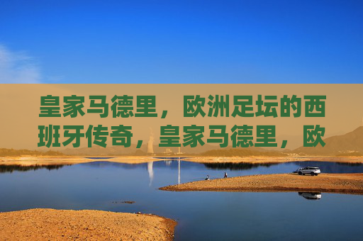 皇家马德里,欧洲足坛的西班牙传奇,皇家马德里,欧洲足坛的西班牙传奇 皇家马德里,欧洲足坛的西班牙传奇,皇家马德里,欧洲足坛的西班牙传奇