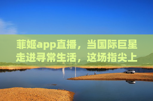 菲姬app直播，当国际巨星走进寻常生活，这场指尖上的狂欢为何刷屏？菲姬直播，巨星指尖狂欢，寻常生活为何刷屏？