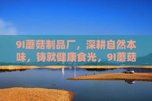 9I蘑菇制品厂,深耕自然本味,铸就健康食光,9I蘑菇制品厂,深耕自然本味,铸就健康食光 9I蘑菇制品厂,深耕自然本味,铸就健康食光,9I蘑菇制品厂,深耕自然本味,铸就健康食光