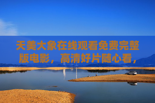 天美大象在线观看免费完整版电影,高清好片随心看,畅享零门槛观影体验,天美大象,免费完整版高清电影,零门槛畅看 天美大象在线观看免费完整版电影,高清好片随心看,畅享零门槛观影体验,天美大象,免费完整版高清电影,零门槛畅看