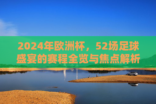 2024年欧洲杯,52场足球盛宴的赛程全览与焦点解析,2024欧洲杯52场盛宴,赛程全览与焦点解析 2024年欧洲杯,52场足球盛宴的赛程全览与焦点解析,2024欧洲杯52场盛宴,赛程全览与焦点解析