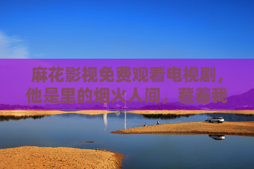麻花影视免费观看电视剧,他是里的烟火人间,藏着我们最熟悉的温度,麻花影视,烟火人间藏着熟悉的温度 麻花影视免费观看电视剧,他是里的烟火人间,藏着我们最熟悉的温度,麻花影视,烟火人间藏着熟悉的温度