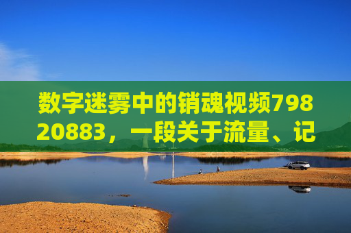 数字迷雾中的销魂视频79820883,一段关于流量、记忆与消逝的故事,数字迷雾中的销魂视频79820883,流量、记忆与消逝 数字迷雾中的销魂视频79820883,一段关于流量、记忆与消逝的故事,数字迷雾中的销魂视频79820883,流量、记忆与消逝