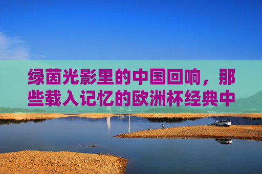 绿茵光影里的中国回响,那些载入记忆的欧洲杯经典中国作品,绿茵光影里的中国回响,欧洲杯经典记忆 绿茵光影里的中国回响,那些载入记忆的欧洲杯经典中国作品,绿茵光影里的中国回响,欧洲杯经典记忆