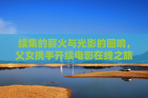 续集的薪火与光影的回响,父女携手开续电影在线之旅,薪火续光影,父女携手电影在线之旅 续集的薪火与光影的回响,父女携手开续电影在线之旅,薪火续光影,父女携手电影在线之旅