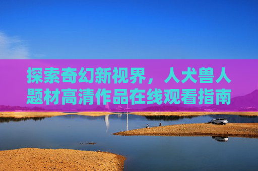 探索奇幻新视界,人犬兽人题材高清作品在线观看指南,奇幻新视界,人犬兽人题材高清作品在线观看指南 探索奇幻新视界,人犬兽人题材高清作品在线观看指南,奇幻新视界,人犬兽人题材高清作品在线观看指南