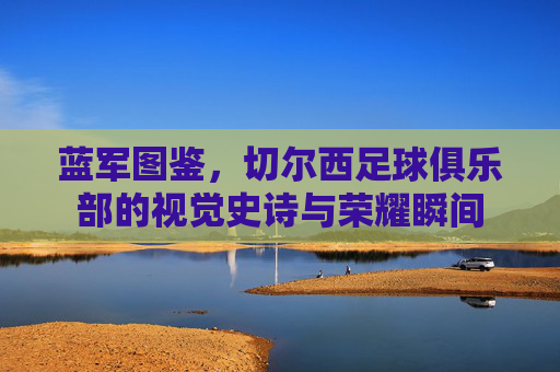 蓝军图鉴,切尔西足球俱乐部的视觉史诗与荣耀瞬间 蓝军图鉴,切尔西足球俱乐部的视觉史诗与荣耀瞬间