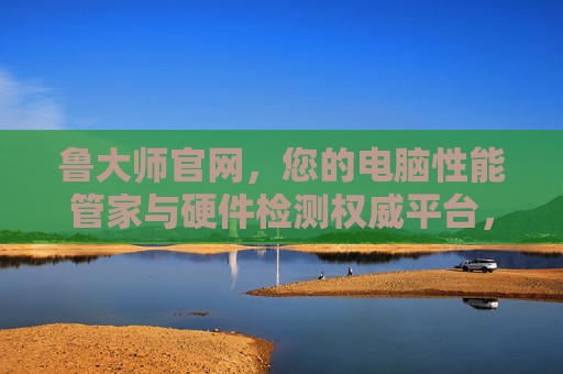 鲁大师官网，您的电脑性能管家与硬件检测权威平台，鲁大师官网，您的电脑性能管家与硬件检测权威平台