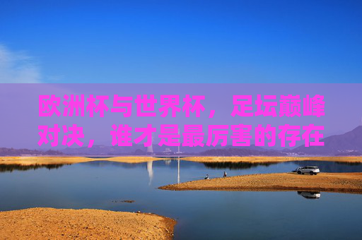 欧洲杯与世界杯,足坛巅峰对决,谁才是最厉害的存在?欧洲杯VS世界杯,足坛巅峰对决,谁才是最厉害的存在? 欧洲杯与世界杯,足坛巅峰对决,谁才是最厉害的存在?欧洲杯VS世界杯,足坛巅峰对决,谁才是最厉害的存在?