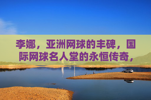 李娜,亚洲网球的丰碑,国际网球名人堂的永恒传奇,李娜,亚洲网球丰碑,国际名人堂永恒传奇 李娜,亚洲网球的丰碑,国际网球名人堂的永恒传奇,李娜,亚洲网球丰碑,国际名人堂永恒传奇