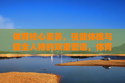 体育核心素养，强健体魄与健全人格的双重塑造，体育核心素养，强健体魄与健全人格的双重塑造