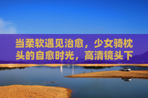 当柔软遇见治愈,少女骑枕头的自愈时光,高清镜头下的生活小确幸,柔软治愈,少女骑枕头的自愈小确幸 当柔软遇见治愈,少女骑枕头的自愈时光,高清镜头下的生活小确幸,柔软治愈,少女骑枕头的自愈小确幸