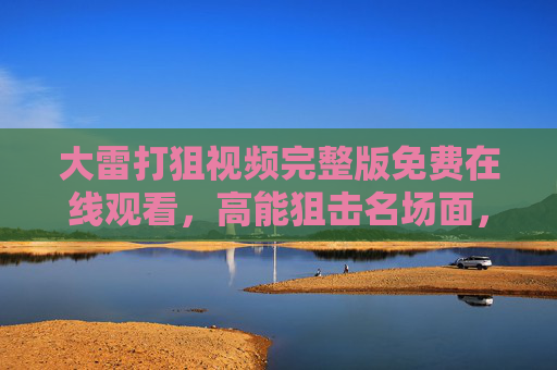 大雷打狙视频完整版免费在线观看,高能狙击名场面,错过再等一年!大雷打狙高能狙击名场面完整版免费看,错过再等一年! 大雷打狙视频完整版免费在线观看,高能狙击名场面,错过再等一年!大雷打狙高能狙击名场面完整版免费看,错过再等一年!