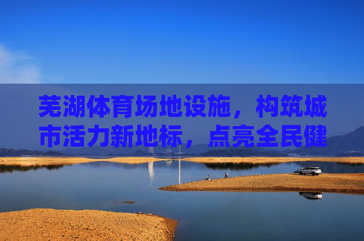 芜湖体育场地设施，构筑城市活力新地标，点亮全民健康生活，芜湖体育场地设施，构筑活力地标，点亮健康生活