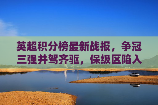 英超积分榜最新战报，争冠三强并驾齐驱，保级区陷入白热化混战，英超积分榜最新战报，争冠三强并驾齐驱，保级区混战白热化