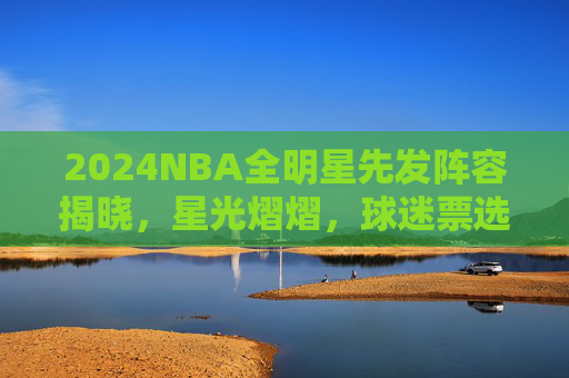 2024NBA全明星先发阵容揭晓，星光熠熠，球迷票选点燃赛季狂欢！2024NBA全明星先发阵容揭晓，星光熠熠，球迷票选点燃赛季狂欢