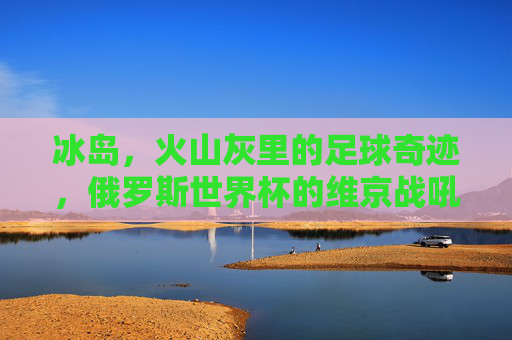 冰岛,火山灰里的足球奇迹,俄罗斯世界杯的维京战吼,冰岛火山灰里的维京战吼,俄罗斯世界杯足球奇迹 冰岛,火山灰里的足球奇迹,俄罗斯世界杯的维京战吼,冰岛火山灰里的维京战吼,俄罗斯世界杯足球奇迹