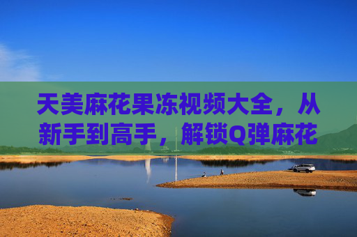 天美麻花果冻视频大全,从新手到高手,解锁Q弹麻花的N种神仙吃法!天美麻花果冻,从新手到高手的Q弹神仙吃法 天美麻花果冻视频大全,从新手到高手,解锁Q弹麻花的N种神仙吃法!天美麻花果冻,从新手到高手的Q弹神仙吃法