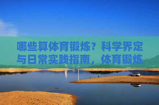 哪些算体育锻炼?科学界定与日常实践指南,体育锻炼的科学界定与日常实践指南 哪些算体育锻炼?科学界定与日常实践指南,体育锻炼的科学界定与日常实践指南