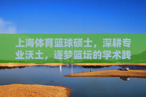 上海体育篮球硕士,深耕专业沃土,逐梦篮坛的学术践行者,上海体育篮球硕士,深耕专业沃土的篮坛学术践行者 上海体育篮球硕士,深耕专业沃土,逐梦篮坛的学术践行者,上海体育篮球硕士,深耕专业沃土的篮坛学术践行者