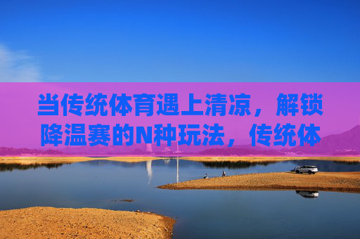 当传统体育遇上清凉，解锁降温赛的N种玩法，传统体育×清凉，解锁降温赛N种玩法