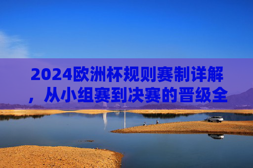 2024欧洲杯规则赛制详解,从小组赛到决赛的晋级全解析 2024欧洲杯规则赛制详解,从小组赛到决赛的晋级全解析