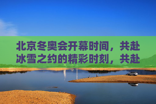 北京冬奥会开幕时间，共赴冰雪之约的精彩时刻，共赴冰雪之约，北京冬奥会开幕精彩时刻