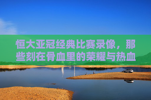 恒大亚冠经典比赛录像,那些刻在骨血里的荣耀与热血,恒大亚冠经典,刻在骨血里的荣耀与热血 恒大亚冠经典比赛录像,那些刻在骨血里的荣耀与热血,恒大亚冠经典,刻在骨血里的荣耀与热血