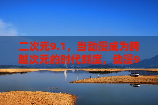 二次元9.1，当动漫成为跨越次元的时代刻度，动漫9.1，跨越次元的时代刻度