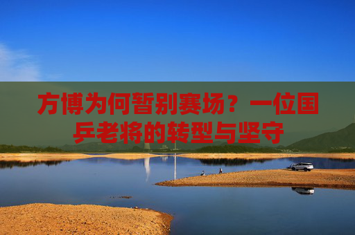 方博为何暂别赛场？一位国乒老将的转型与坚守