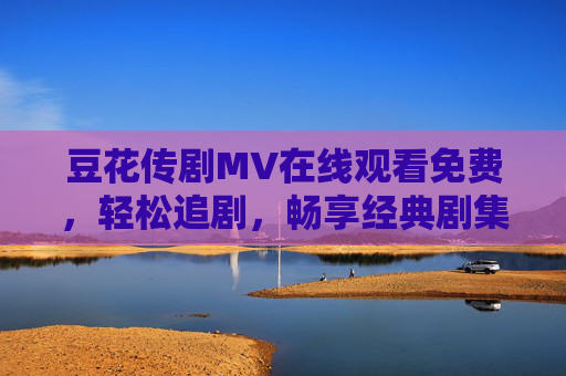 豆花传剧MV在线观看免费,轻松追剧,畅享经典剧集高光时刻,豆花传剧MV免费在线,轻松追经典剧集高光时刻 豆花传剧MV在线观看免费,轻松追剧,畅享经典剧集高光时刻,豆花传剧MV免费在线,轻松追经典剧集高光时刻