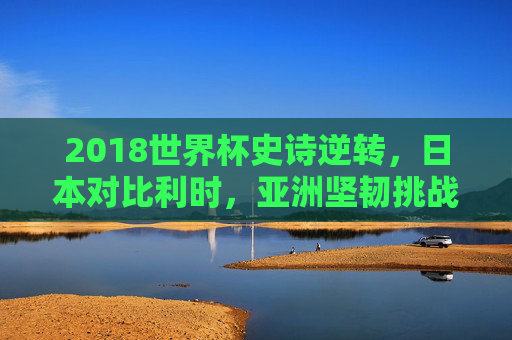 2018世界杯史诗逆转,日本对比利时,亚洲坚韧挑战欧洲红魔,2018世界杯史诗逆转,日本亚洲坚韧挑战欧洲红魔比利时 2018世界杯史诗逆转,日本对比利时,亚洲坚韧挑战欧洲红魔,2018世界杯史诗逆转,日本亚洲坚韧挑战欧洲红魔比利时