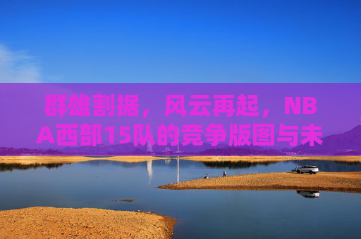 群雄割据，风云再起，NBA西部15队的竞争版图与未来之路，NBA西部群雄割据，竞争版图与未来之路
