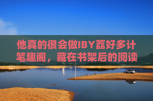 他真的很会做IBY荔好多计笔趣阁，藏在书架后的阅读捕手与用户知己，书架后的阅读捕手与用户知己