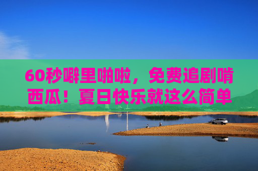 60秒噼里啪啦，免费追剧啃西瓜！夏日快乐就这么简单，夏日快乐，60秒免费追剧啃西瓜