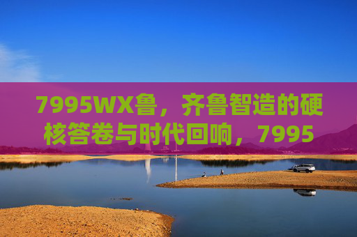 7995WX鲁，齐鲁智造的硬核答卷与时代回响，7995WX鲁，齐鲁智造的硬核答卷与时代回响