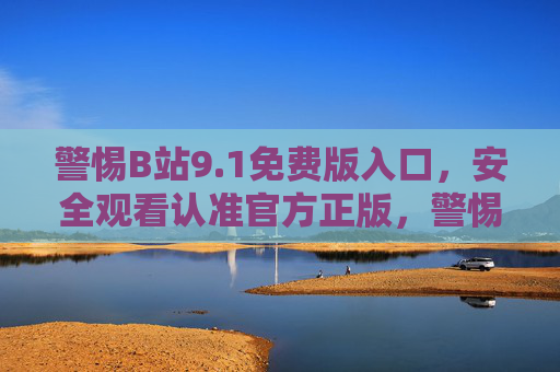警惕B站9.1免费版入口，安全观看认准官方正版，警惕B站9.1免费版入口，安全观看认准官方正版