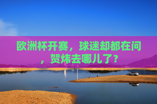 欧洲杯开赛，球迷却都在问，贺炜去哪儿了？
