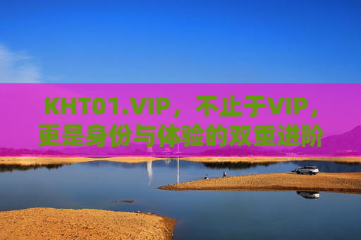 KHT01.VIP，不止于VIP，更是身份与体验的双重进阶