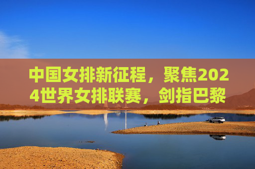 中国女排新征程，聚焦2024世界女排联赛，剑指巴黎奥运荣耀，中国女排新征程，2024世联赛剑指巴黎奥运荣耀