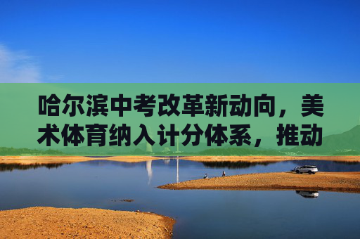 哈尔滨中考改革新动向，美术体育纳入计分体系，推动学生全面发展，哈尔滨中考改革，美术体育计分 推动全面发展