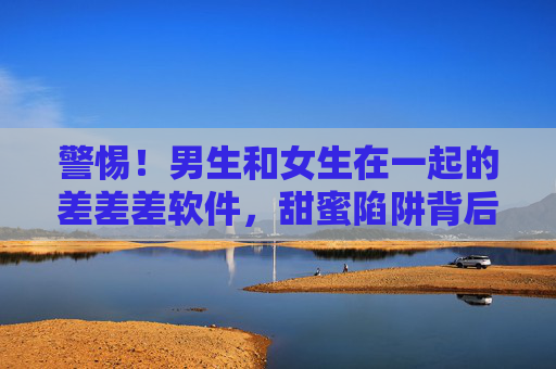 警惕！男生和女生在一起的差差差软件，甜蜜陷阱背后的痛与思，警惕！男女交往差软件，甜蜜陷阱背后的痛与思