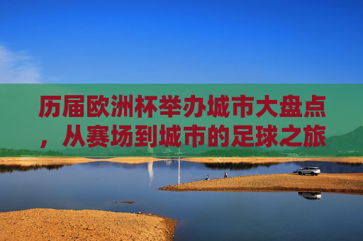 历届欧洲杯举办城市大盘点，从赛场到城市的足球之旅，历届欧洲杯举办城市大盘点，从赛场到城市的足球之旅
