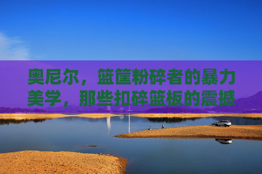 奥尼尔，篮筐粉碎者的暴力美学，那些扣碎篮板的震撼瞬间